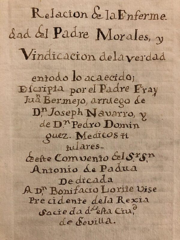 Libro: [MANUSCRITO s. XVIII] Relación de la enfermedad del Padre Morales y vindicación de la verdad en todo lo acaecido; escripta por ... arruego de Joseph Navarro y Pedro Domínguez. Médicos titulares deste Convento del Sr. S. Antonio de Padua. Dedicada a Don Bonifacio Lorite Vise presidente de la Rexia Sociedad desta Ciudad de Sevilla. | Autor: | Libros Bosch